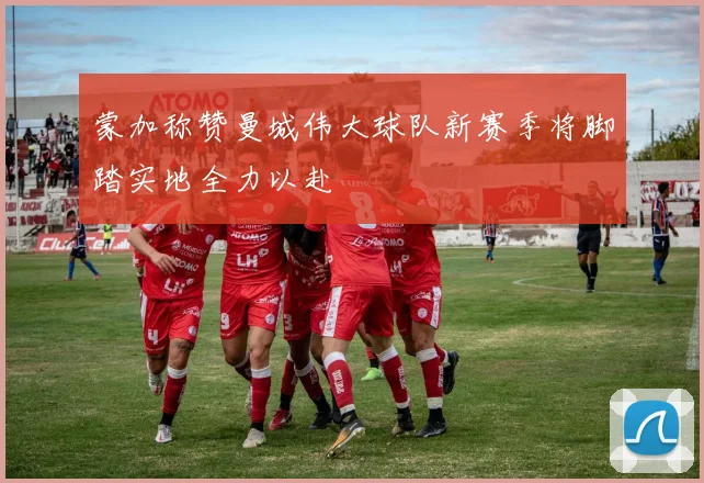 蒙加称赞曼城伟大球队新赛季将脚踏实地全力以赴