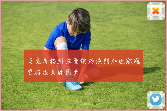 马竞与格列兹曼续约谈判加速欧冠资格成关键因素