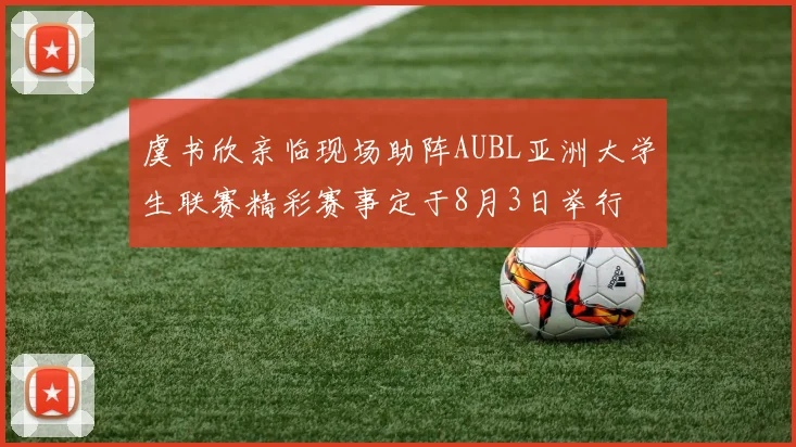 虞书欣亲临现场助阵AUBL亚洲大学生联赛精彩赛事定于8月3日举行