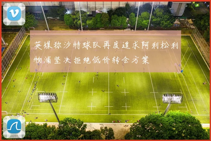 英媒称沙特球队再度追求阿利松利物浦坚决拒绝低价转会方案