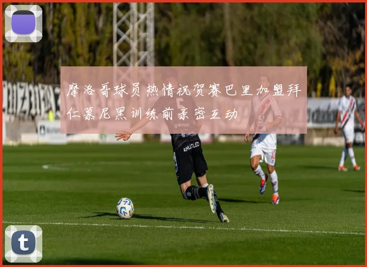 摩洛哥球员热情祝贺赛巴里加盟拜仁慕尼黑训练前亲密互动
