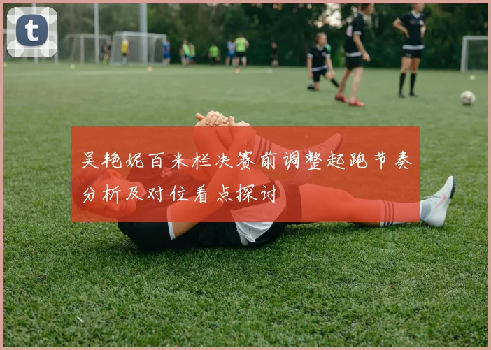 吴艳妮百米栏决赛前调整起跑节奏分析及对位看点探讨